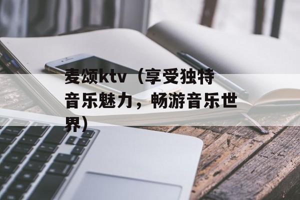 麦颂ktv（享受独特音乐魅力，畅游音乐世界）-第1张图片-