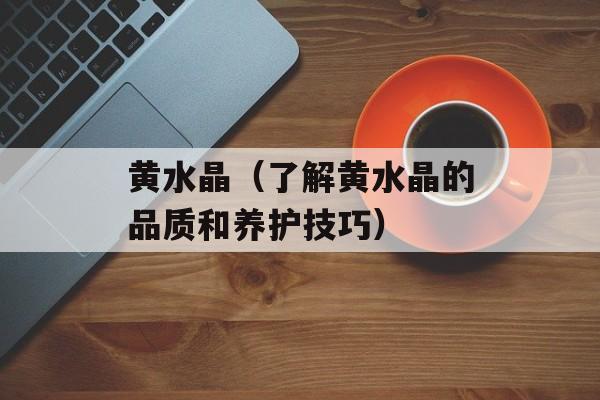 黄水晶（了解黄水晶的品质和养护技巧）-第1张图片-