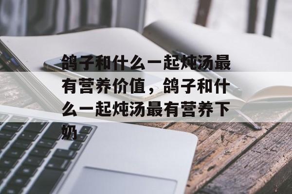 鸽子和什么一起炖汤最有营养价值，鸽子和什么一起炖汤最有营养下奶-第1张图片-
