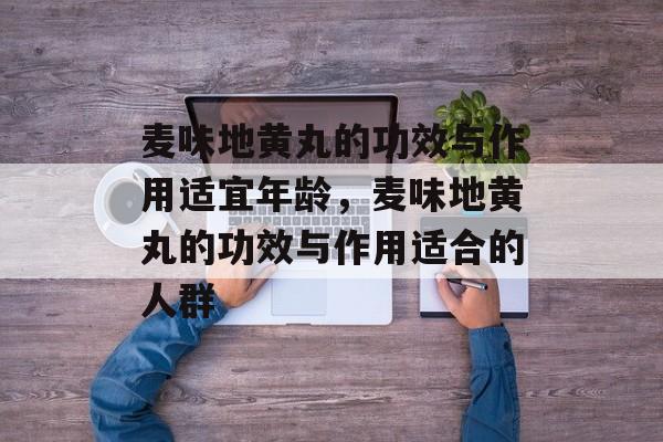 麦味地黄丸的功效与作用适宜年龄，麦味地黄丸的功效与作用适合的人群-第1张图片-