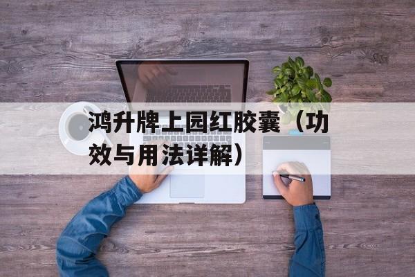 鸿升牌上园红胶囊（功效与用法详解）-第1张图片-