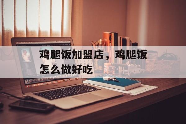 鸡腿饭加盟店，鸡腿饭怎么做好吃-第1张图片-