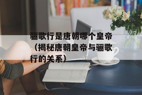 骊歌行是唐朝哪个皇帝（揭秘唐朝皇帝与骊歌行的关系）-第1张图片-