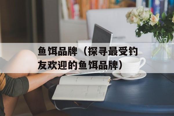 鱼饵品牌（探寻最受钓友欢迎的鱼饵品牌）-第1张图片-