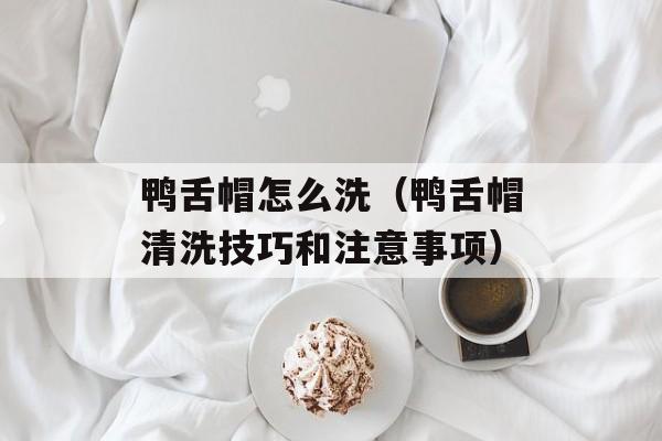 鸭舌帽怎么洗（鸭舌帽清洗技巧和注意事项）-第1张图片-