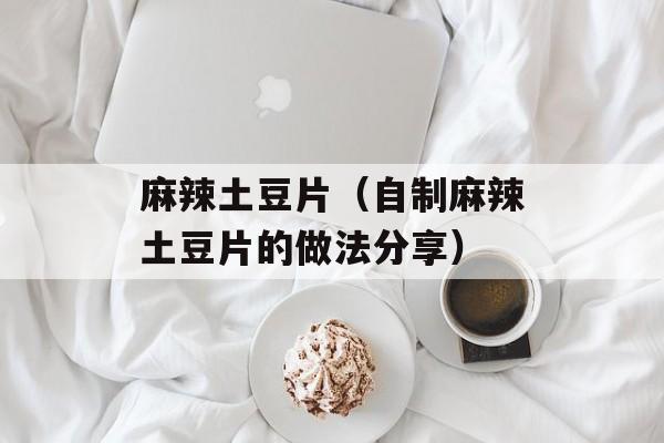 麻辣土豆片（自制麻辣土豆片的做法分享）-第1张图片-