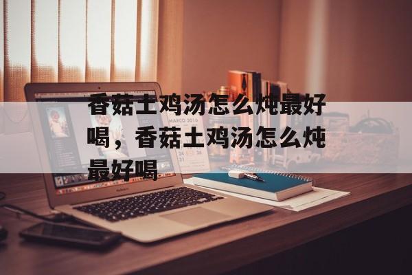 香菇土鸡汤怎么炖最好喝，香菇土鸡汤怎么炖最好喝-第1张图片-