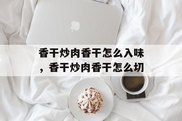 香干炒肉香干怎么入味，香干炒肉香干怎么切-第1张图片-