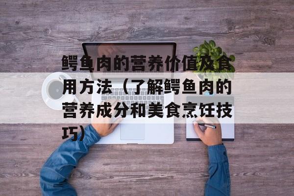 鳄鱼肉的营养价值及食用方法（了解鳄鱼肉的营养成分和美食烹饪技巧）-第1张图片-