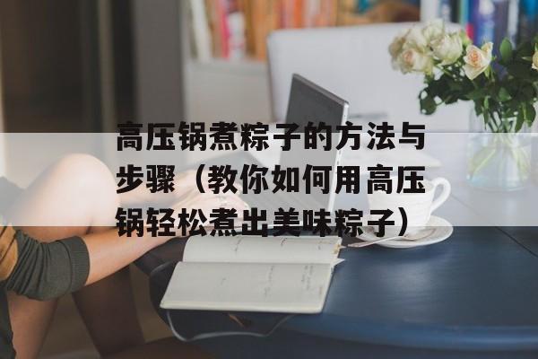 高压锅煮粽子的方法与步骤（教你如何用高压锅轻松煮出美味粽子）-第1张图片-