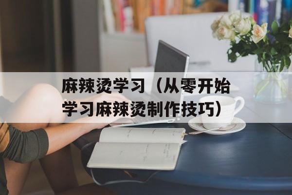 麻辣烫学习（从零开始学习麻辣烫制作技巧）-第1张图片-