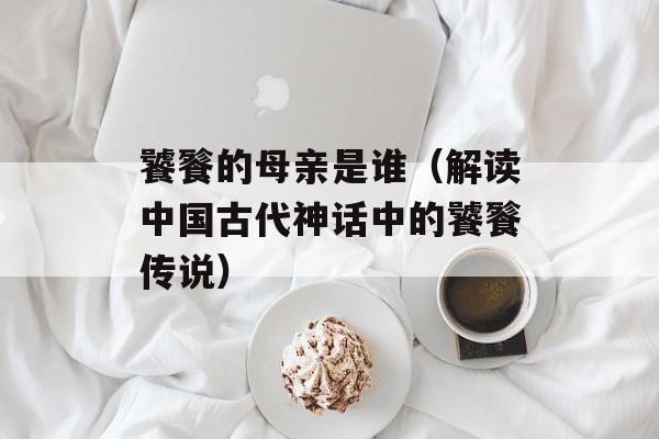 饕餮的母亲是谁（解读中国古代神话中的饕餮传说）-第1张图片-