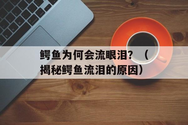 鳄鱼为何会流眼泪？（揭秘鳄鱼流泪的原因）-第1张图片-