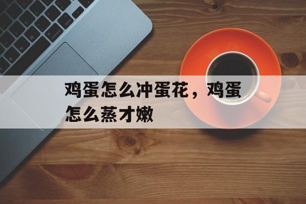 鸡蛋怎么冲蛋花，鸡蛋怎么蒸才嫩-第1张图片-