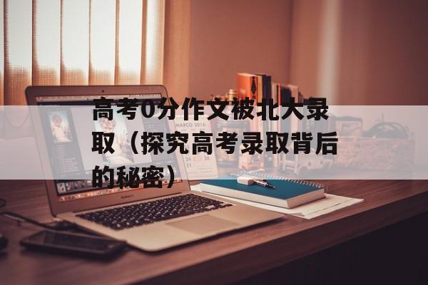 高考0分作文被北大录取（探究高考录取背后的秘密）-第1张图片-