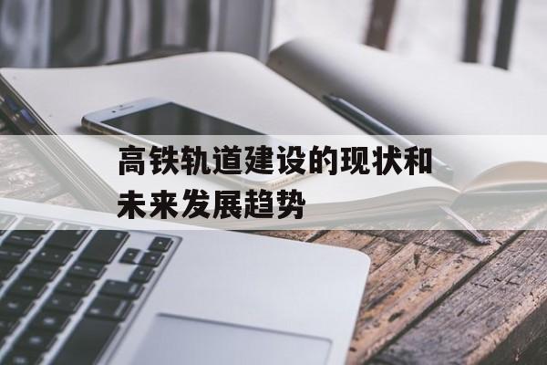 高铁轨道建设的现状和未来发展趋势-第1张图片-