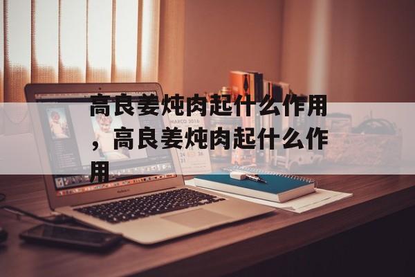 高良姜炖肉起什么作用，高良姜炖肉起什么作用-第1张图片-