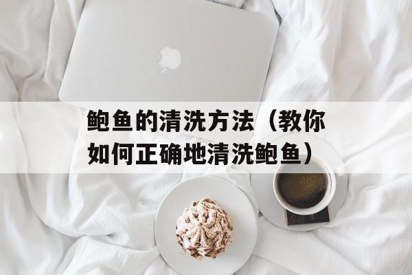 鲍鱼的清洗方法（教你如何正确地清洗鲍鱼）-第1张图片-
