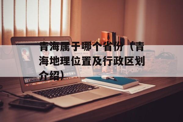 青海属于哪个省份（青海地理位置及行政区划介绍）-第1张图片-