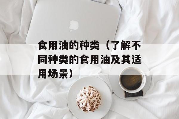 食用油的种类（了解不同种类的食用油及其适用场景）-第1张图片-