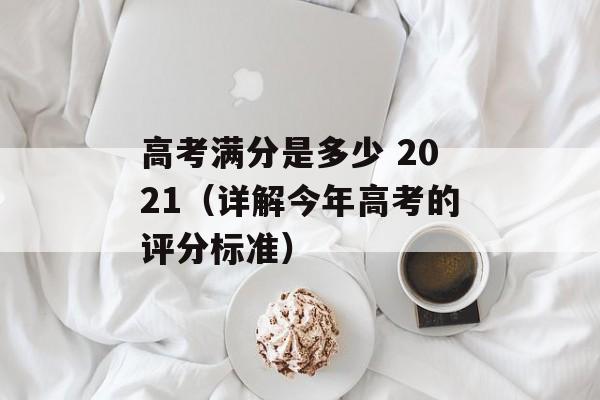 高考满分是多少 2021（详解今年高考的评分标准）-第1张图片-