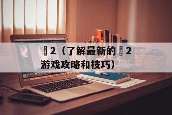 魕2（了解最新的魕2游戏攻略和技巧）-第1张图片-