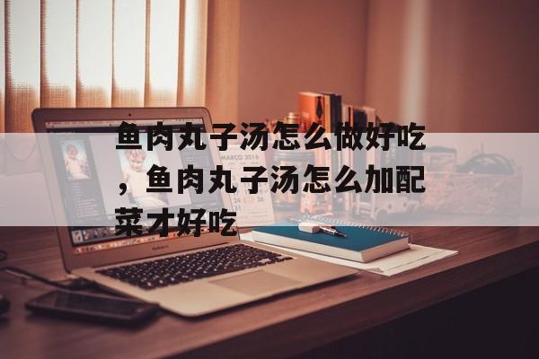 鱼肉丸子汤怎么做好吃，鱼肉丸子汤怎么加配菜才好吃-第1张图片-