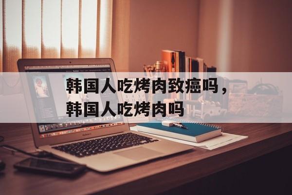 韩国人吃烤肉致癌吗，韩国人吃烤肉吗-第1张图片-