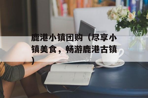 鹿港小镇团购（尽享小镇美食，畅游鹿港古镇）-第1张图片-