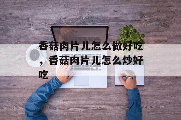 香菇肉片儿怎么做好吃，香菇肉片儿怎么炒好吃-第1张图片-