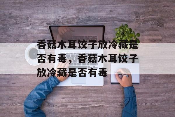 香菇木耳饺子放冷藏是否有毒，香菇木耳饺子放冷藏是否有毒-第1张图片-