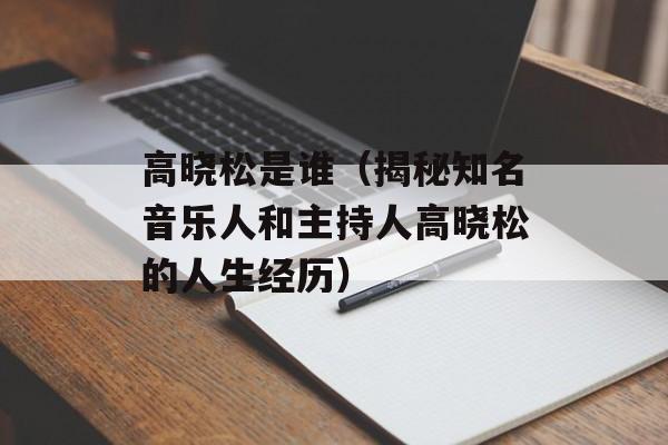 高晓松是谁（揭秘知名音乐人和主持人高晓松的人生经历）-第1张图片-