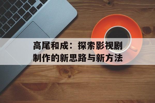高尾和成：探索影视剧制作的新思路与新方法-第1张图片-