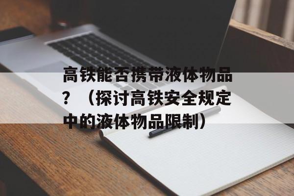 高铁能否携带液体物品？（探讨高铁安全规定中的液体物品限制）-第1张图片-