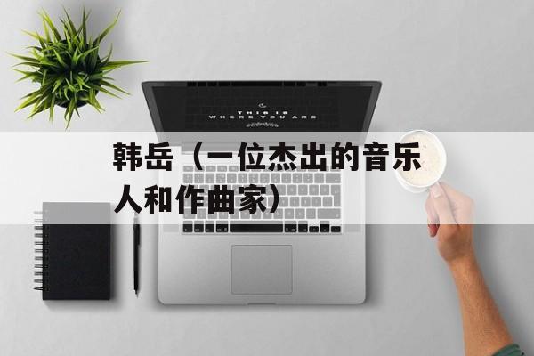 韩岳（一位杰出的音乐人和作曲家）-第1张图片-