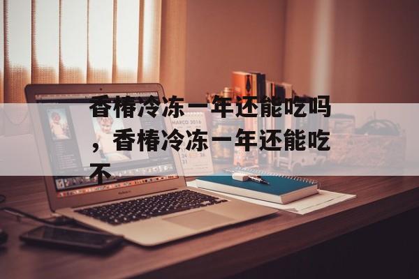 香椿冷冻一年还能吃吗，香椿冷冻一年还能吃不-第1张图片-
