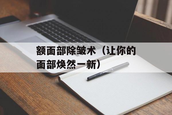 额面部除皱术（让你的面部焕然一新）-第1张图片-