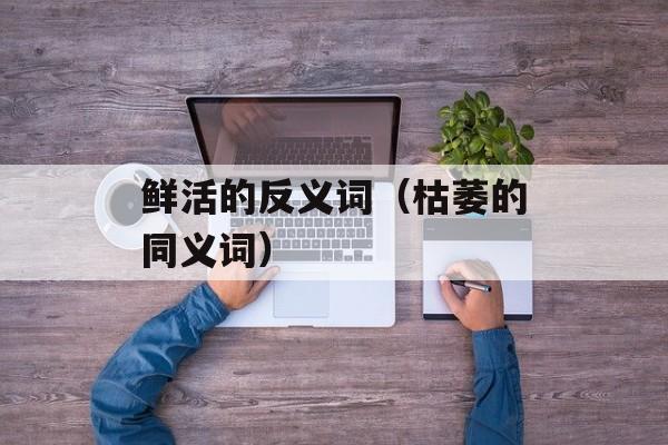 鲜活的反义词（枯萎的同义词）-第1张图片-