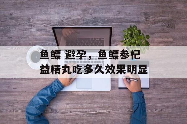 鱼鳔 避孕，鱼鳔参杞益精丸吃多久效果明显-第1张图片-