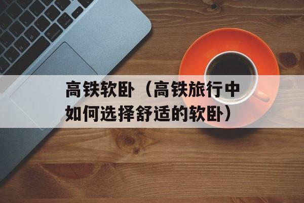 高铁软卧（高铁旅行中如何选择舒适的软卧）-第1张图片-