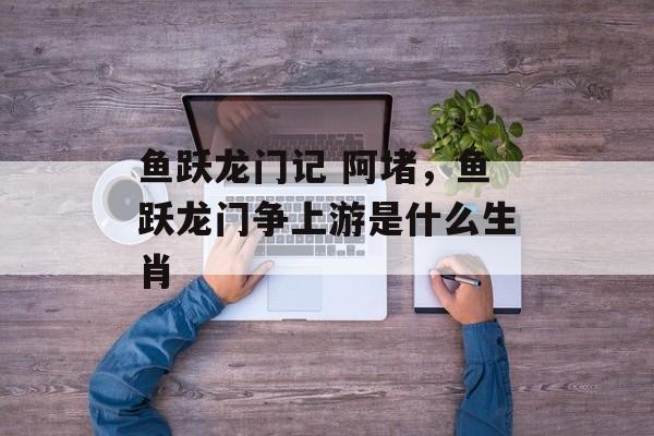 鱼跃龙门记 阿堵，鱼跃龙门争上游是什么生肖-第1张图片-