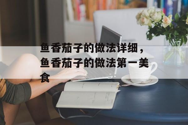 鱼香茄子的做法详细，鱼香茄子的做法第一美食-第1张图片-
