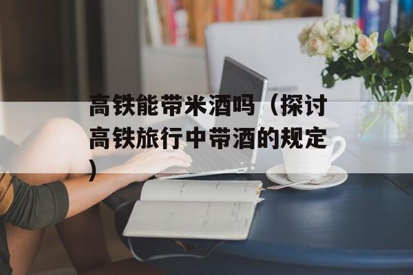高铁能带米酒吗（探讨高铁旅行中带酒的规定）-第1张图片-