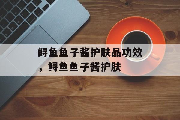 鲟鱼鱼子酱护肤品功效，鲟鱼鱼子酱护肤-第1张图片-