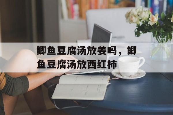 鲫鱼豆腐汤放姜吗，鲫鱼豆腐汤放西红柿-第1张图片-