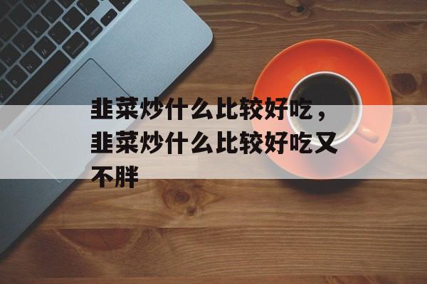 韭菜炒什么比较好吃，韭菜炒什么比较好吃又不胖-第1张图片-