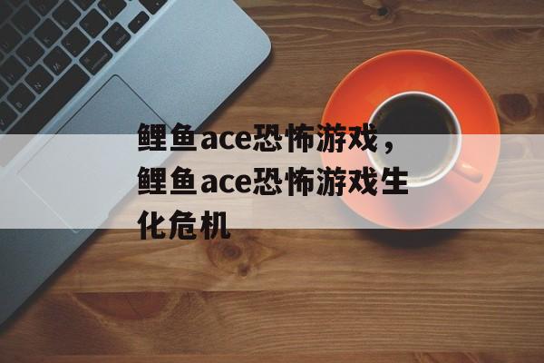 鲤鱼ace恐怖游戏，鲤鱼ace恐怖游戏生化危机-第1张图片-