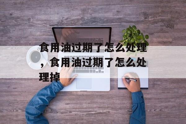 食用油过期了怎么处理，食用油过期了怎么处理掉-第1张图片-
