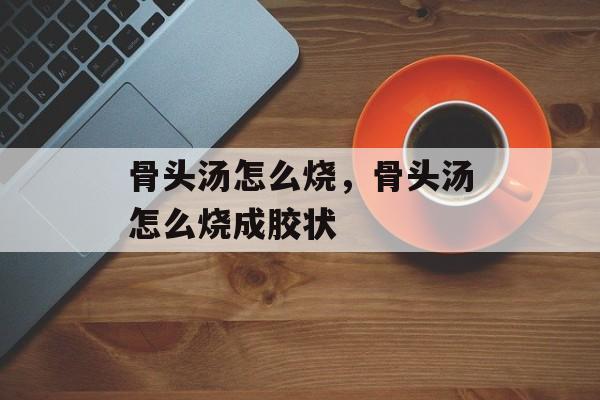 骨头汤怎么烧，骨头汤怎么烧成胶状-第1张图片-