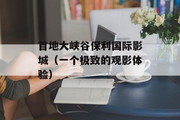 首地大峡谷保利国际影城（一个极致的观影体验）-第1张图片-